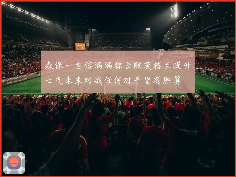 森保一自信满满称击败英格兰提升士气未来对战任何对手皆有胜算