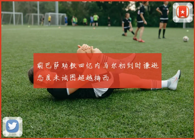 前巴萨助教回忆内马尔初到时谦逊态度未试图超越梅西