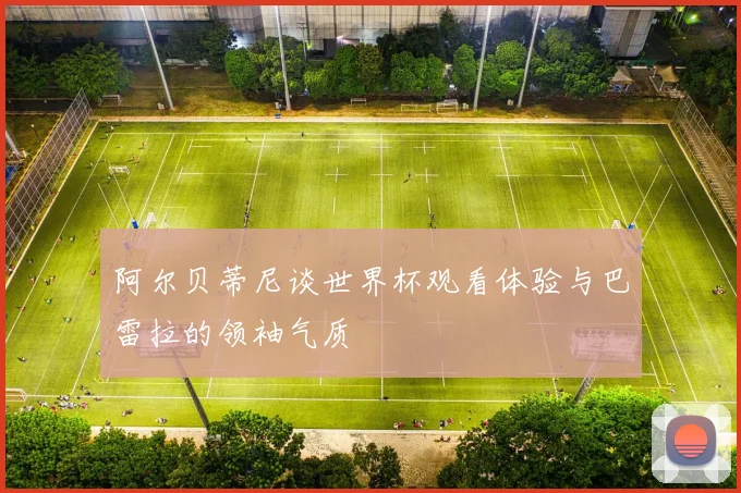 阿尔贝蒂尼谈世界杯观看体验与巴雷拉的领袖气质