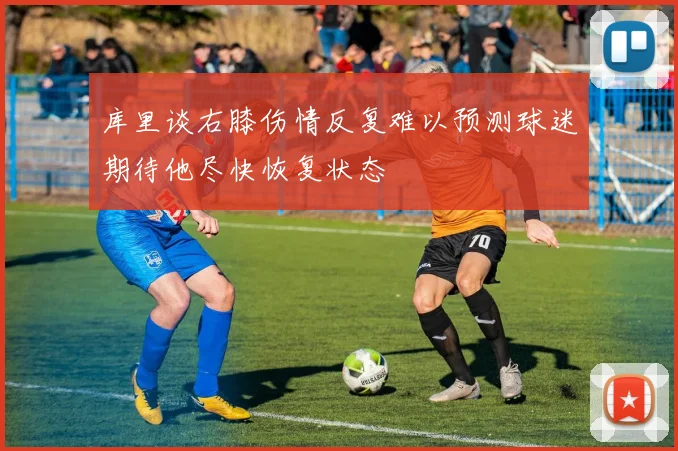 库里谈右膝伤情反复难以预测球迷期待他尽快恢复状态