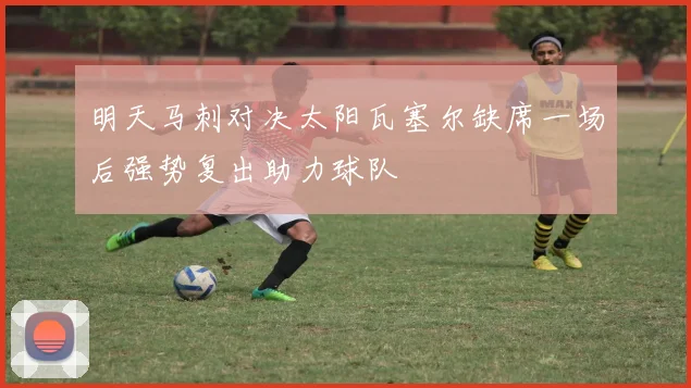 明天马刺对决太阳瓦塞尔缺席一场后强势复出助力球队