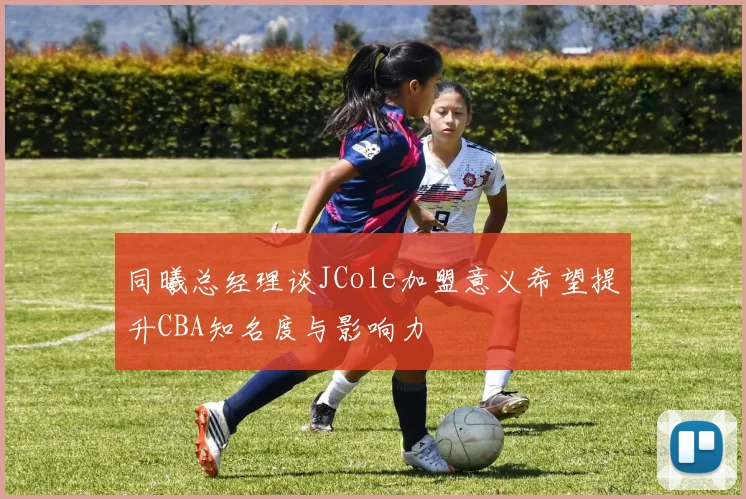 同曦总经理谈JCole加盟意义希望提升CBA知名度与影响力