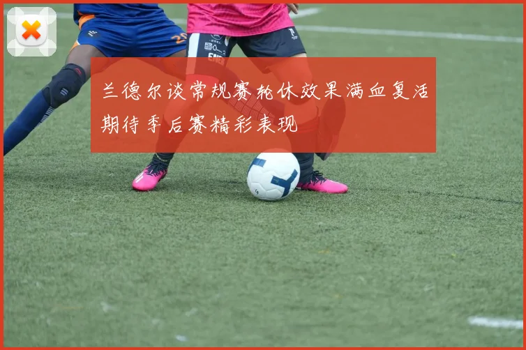 兰德尔谈常规赛轮休效果满血复活期待季后赛精彩表现