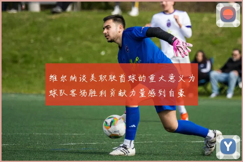 维尔纳谈美职联首球的重大意义为球队客场胜利贡献力量感到自豪