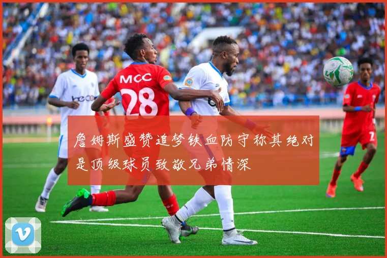 詹姆斯盛赞追梦铁血防守称其绝对是顶级球员致敬兄弟情深