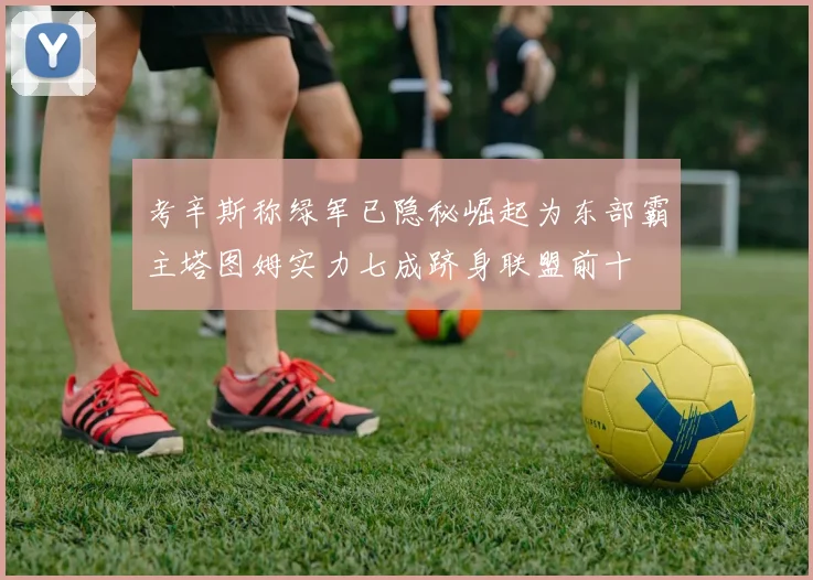 考辛斯称绿军已隐秘崛起为东部霸主塔图姆实力七成跻身联盟前十