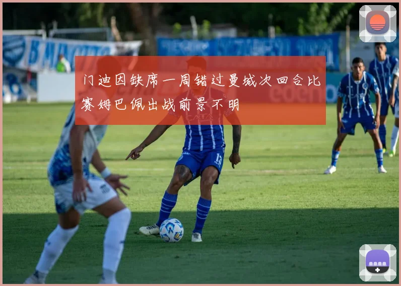 门迪因缺席一周错过曼城次回合比赛姆巴佩出战前景不明