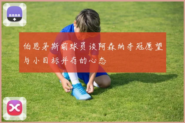 伯恩茅斯前球员谈阿森纳夺冠愿望与小目标并存的心态