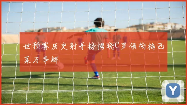 世预赛历史射手榜揭晓C罗领衔梅西莱万争辉