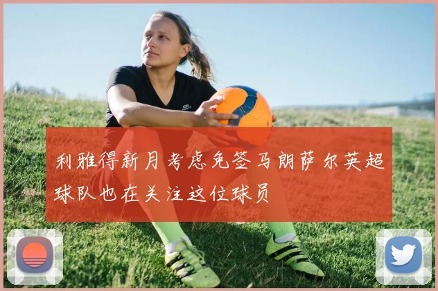 利雅得新月考虑免签马朗萨尔英超球队也在关注这位球员