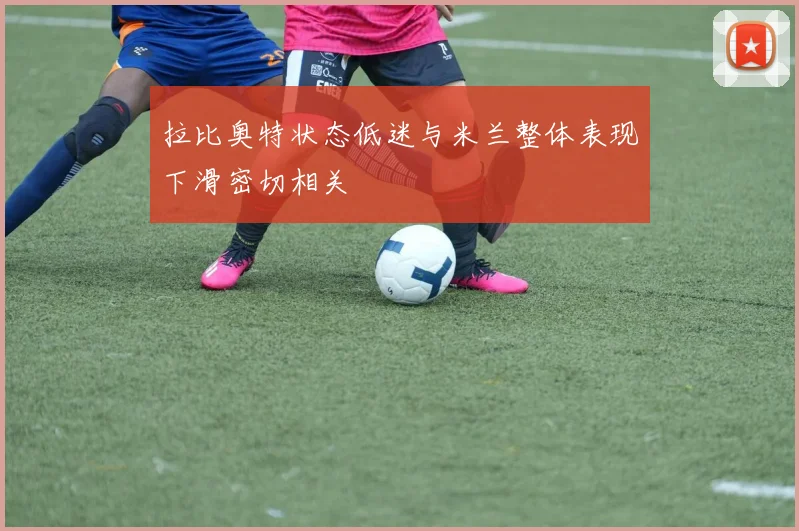 拉比奥特状态低迷与米兰整体表现下滑密切相关