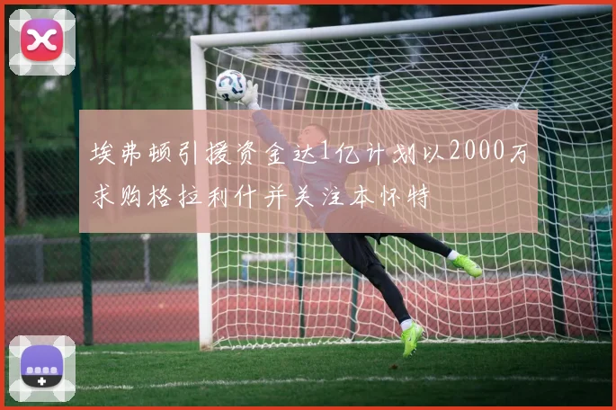 埃弗顿引援资金达1亿计划以2000万求购格拉利什并关注本怀特