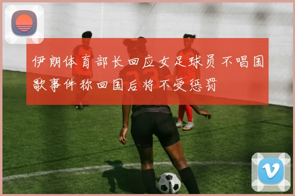 伊朗体育部长回应女足球员不唱国歌事件称回国后将不受惩罚